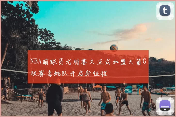 NBA前球员尤特赛文正式加盟火箭G联赛毒蛇队开启新征程