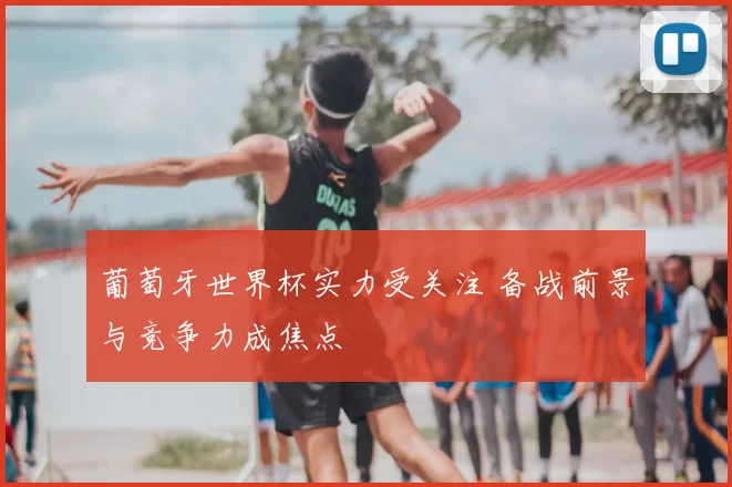 葡萄牙世界杯实力受关注 备战前景与竞争力成焦点