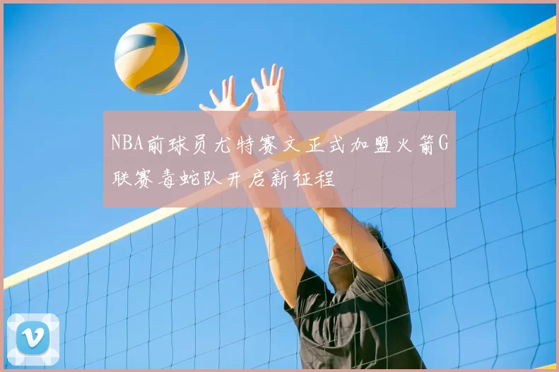 NBA前球员尤特赛文正式加盟火箭G联赛毒蛇队开启新征程