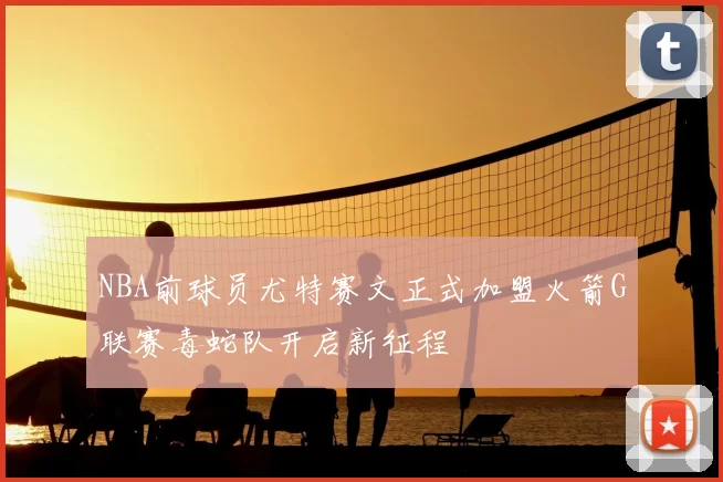 NBA前球员尤特赛文正式加盟火箭G联赛毒蛇队开启新征程