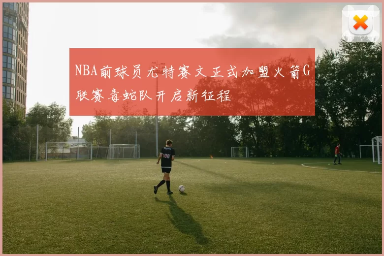 NBA前球员尤特赛文正式加盟火箭G联赛毒蛇队开启新征程