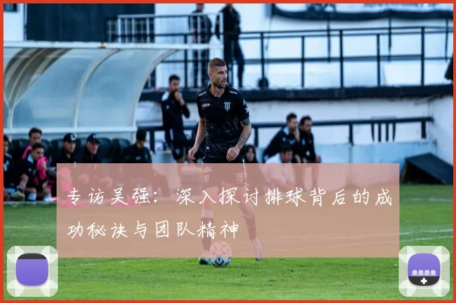 专访吴强：深入探讨排球背后的成功秘诀与团队精神