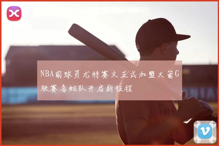 NBA前球员尤特赛文正式加盟火箭G联赛毒蛇队开启新征程