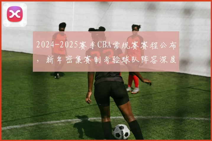 2024-2025赛季CBA常规赛赛程公布，新年密集赛制考验球队阵容深度