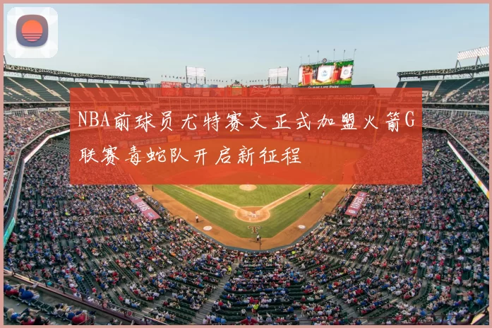 NBA前球员尤特赛文正式加盟火箭G联赛毒蛇队开启新征程